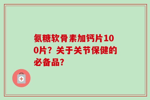 氨糖软骨素加钙片100片？关于关节保健的必备品？
