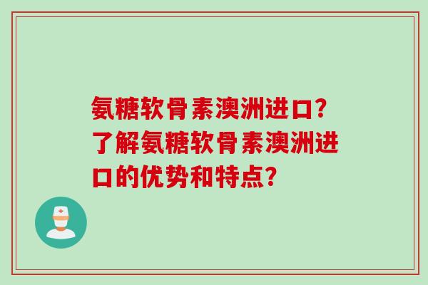 氨糖软骨素澳洲进口？了解氨糖软骨素澳洲进口的优势和特点？