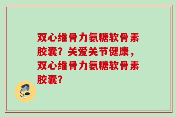 双心维骨力氨糖软骨素胶囊？关爱关节健康，双心维骨力氨糖软骨素胶囊？