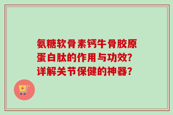 氨糖软骨素钙牛骨胶原蛋白肽的作用与功效？详解关节保健的神器？