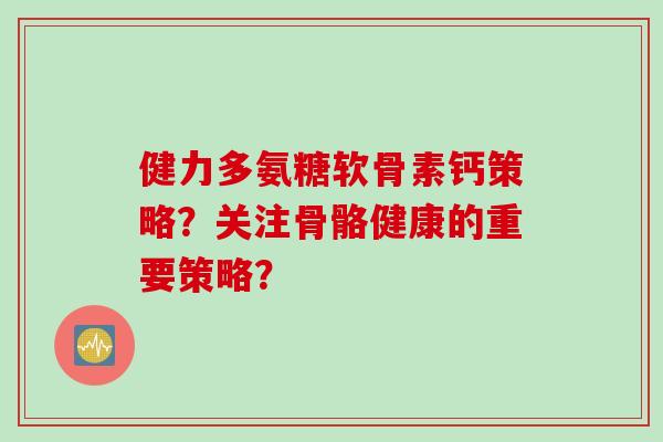 健力多氨糖软骨素钙策略？关注骨骼健康的重要策略？