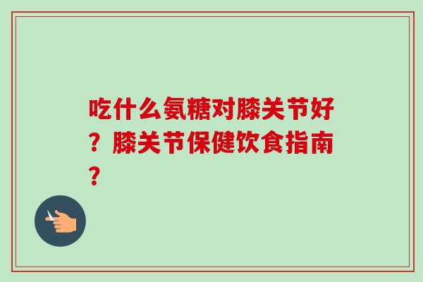 吃什么氨糖对膝关节好？膝关节保健饮食指南？