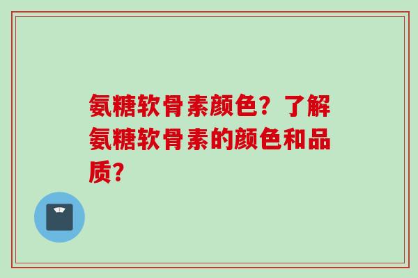 氨糖软骨素颜色？了解氨糖软骨素的颜色和品质？