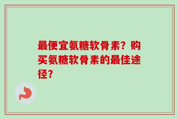 最便宜氨糖软骨素？购买氨糖软骨素的最佳途径？