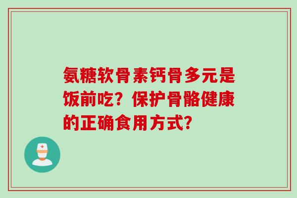 氨糖软骨素钙骨多元是饭前吃？保护骨骼健康的正确食用方式？