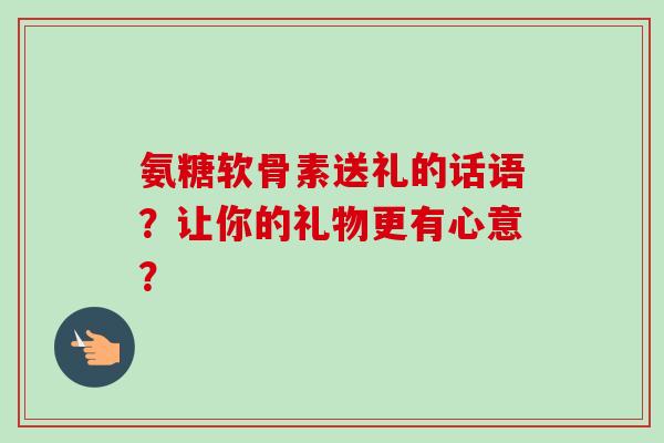 氨糖软骨素送礼的话语？让你的礼物更有心意？