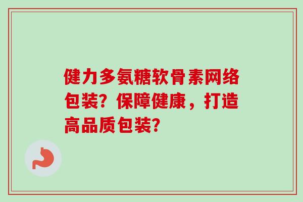 健力多氨糖软骨素网络包装？保障健康，打造高品质包装？