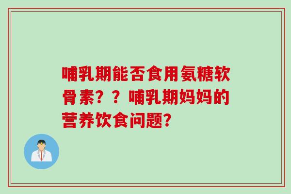 哺乳期能否食用氨糖软骨素？？哺乳期妈妈的营养饮食问题？