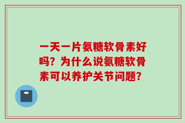 一天一片氨糖软骨素好吗？为什么说氨糖软骨素可以养护关节问题？