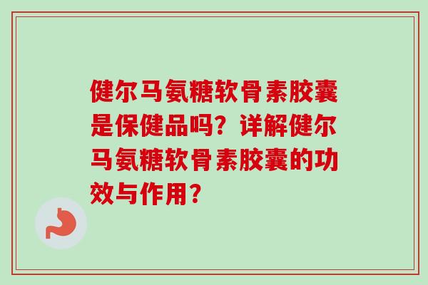 健尔马氨糖软骨素胶囊是保健品吗？详解健尔马氨糖软骨素胶囊的功效与作用？