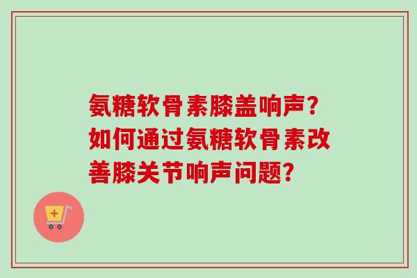 氨糖软骨素膝盖响声？如何通过氨糖软骨素改善膝关节响声问题？