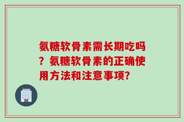 氨糖软骨素需长期吃吗？氨糖软骨素的正确使用方法和注意事项？