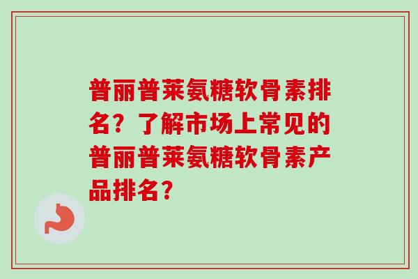 普丽普莱氨糖软骨素排名？了解市场上常见的普丽普莱氨糖软骨素产品排名？
