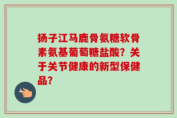 扬子江马鹿骨氨糖软骨素氨基葡萄糖盐酸？关于关节健康的新型保健品？
