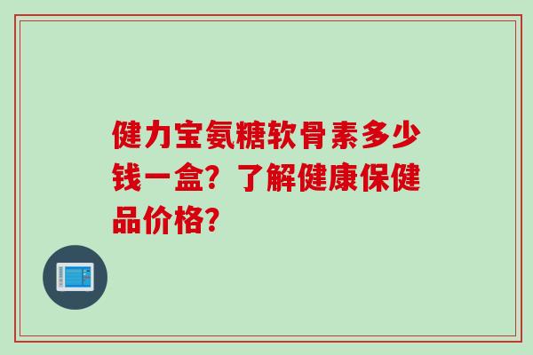 健力宝氨糖软骨素多少钱一盒？了解健康保健品价格？