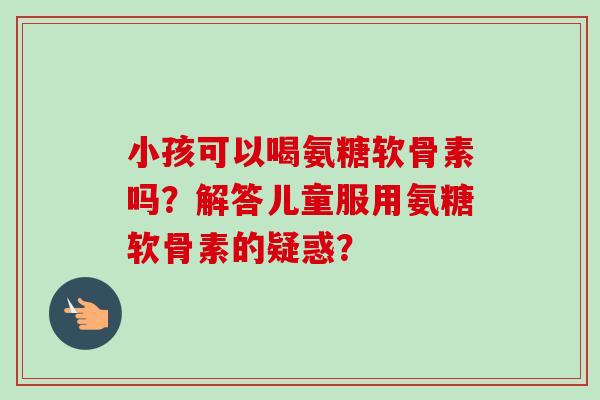 小孩可以喝氨糖软骨素吗？解答儿童服用氨糖软骨素的疑惑？