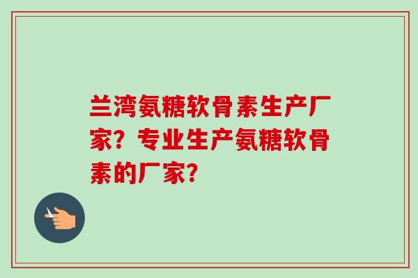 兰湾氨糖软骨素生产厂家？专业生产氨糖软骨素的厂家？