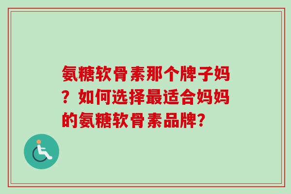 氨糖软骨素那个牌子妈？如何选择最适合妈妈的氨糖软骨素品牌？