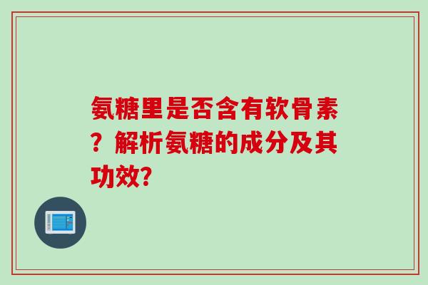 氨糖里是否含有软骨素？解析氨糖的成分及其功效？