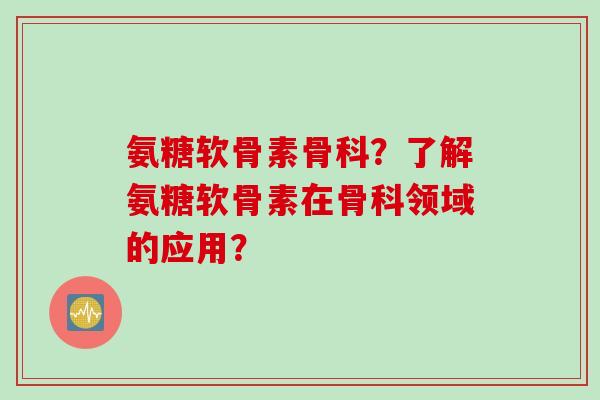 氨糖软骨素骨科？了解氨糖软骨素在骨科领域的应用？