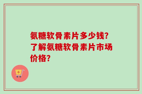 氨糖软骨素片多少钱？了解氨糖软骨素片市场价格？