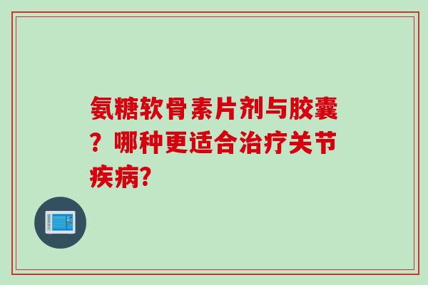 氨糖软骨素片剂与胶囊？哪种更适合治疗关节疾病？