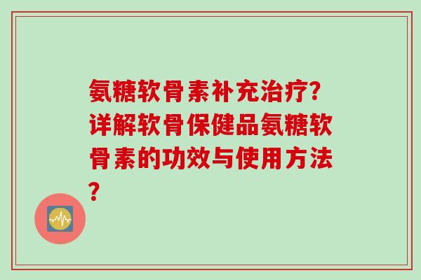 氨糖软骨素补充治疗？详解软骨保健品氨糖软骨素的功效与使用方法？