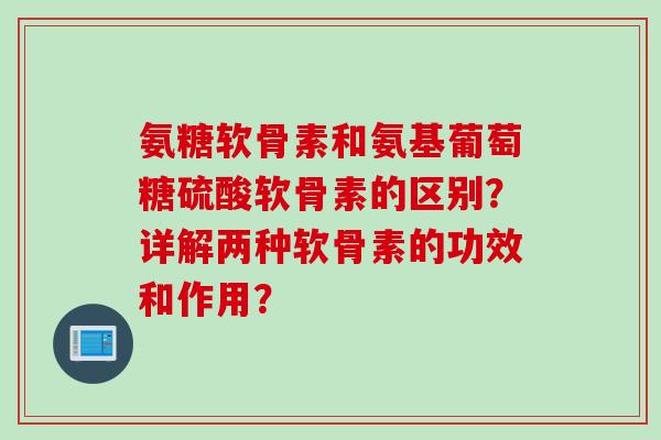 氨糖软骨素和氨基葡萄糖硫酸软骨素的区别？详解两种软骨素的功效和作用？