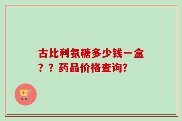 古比利氨糖多少钱一盒？？药品价格查询？