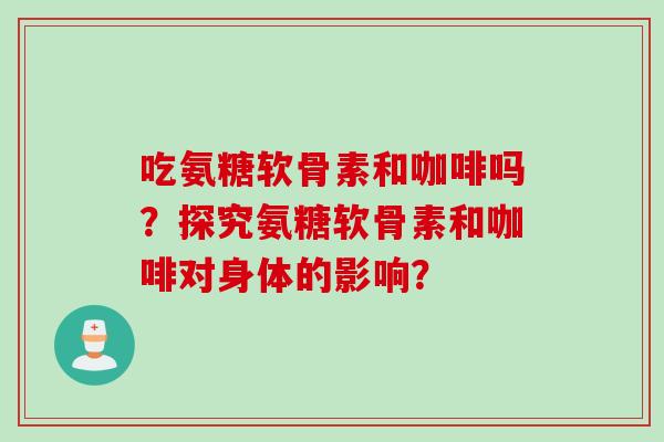 吃氨糖软骨素和咖啡吗？探究氨糖软骨素和咖啡对身体的影响？
