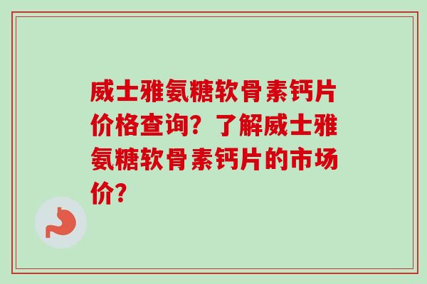 威士雅氨糖软骨素钙片价格查询？了解威士雅氨糖软骨素钙片的市场价？