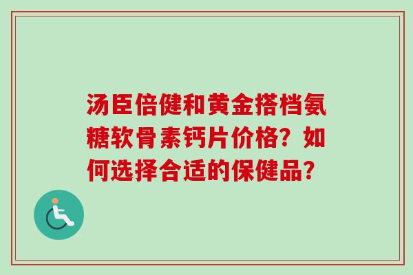 汤臣倍健和黄金搭档氨糖软骨素钙片价格?如何选择合适的保健品? 汤臣倍健和黄金搭档氨糖软骨素钙片价格?如何选择合适的保健品?
