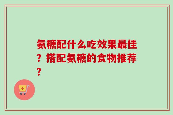 氨糖配什么吃效果最佳？搭配氨糖的食物推荐？
