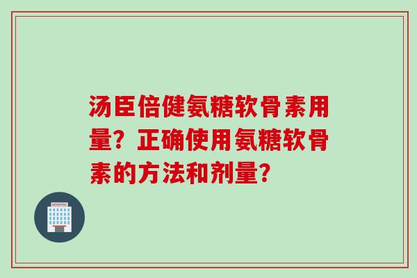 汤臣倍健氨糖软骨素用量？正确使用氨糖软骨素的方法和剂量？