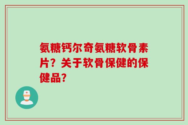 氨糖钙尔奇氨糖软骨素片？关于软骨保健的保健品？
