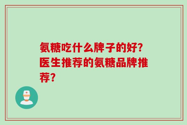 氨糖吃什么牌子的好？医生推荐的氨糖品牌推荐？