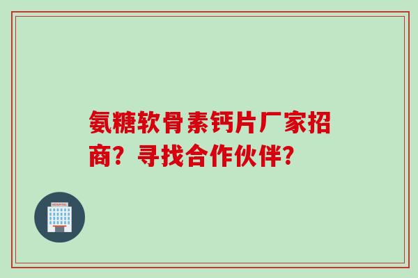 氨糖软骨素钙片厂家招商？寻找合作伙伴？