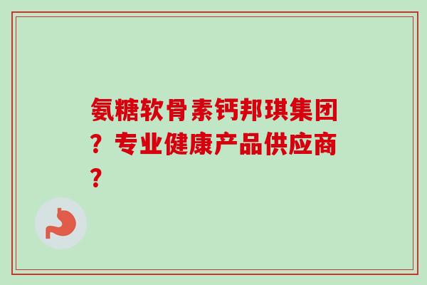 氨糖软骨素钙邦琪集团？专业健康产品供应商？