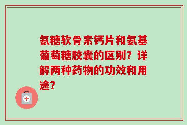 氨糖软骨素钙片和氨基葡萄糖胶囊的区别？详解两种药物的功效和用途？