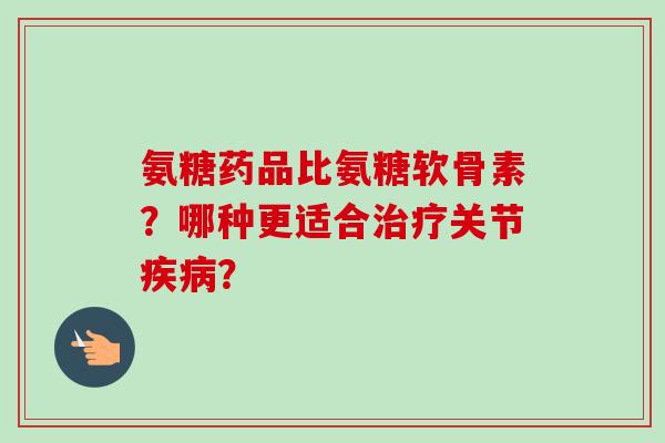 氨糖药品比氨糖软骨素？哪种更适合治疗关节疾病？