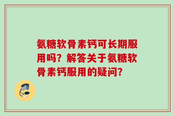 氨糖软骨素钙可长期服用吗？解答关于氨糖软骨素钙服用的疑问？
