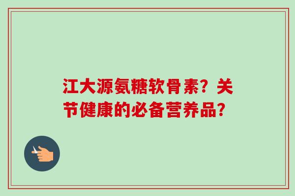 江大源氨糖软骨素？关节健康的必备营养品？