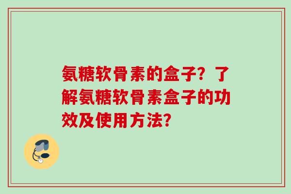 氨糖软骨素的盒子？了解氨糖软骨素盒子的功效及使用方法？