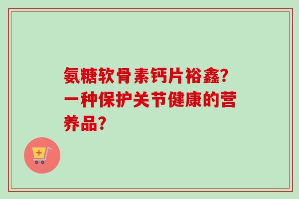 氨糖软骨素钙片裕鑫？一种保护关节健康的营养品？