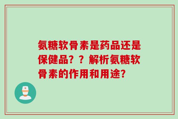 氨糖软骨素是药品还是保健品？？解析氨糖软骨素的作用和用途？