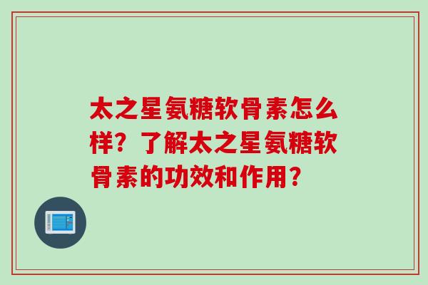 太之星氨糖软骨素怎么样？了解太之星氨糖软骨素的功效和作用？