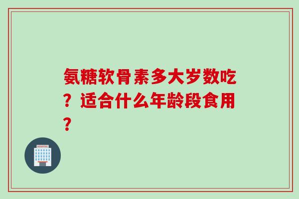氨糖软骨素多大岁数吃？适合什么年龄段食用？