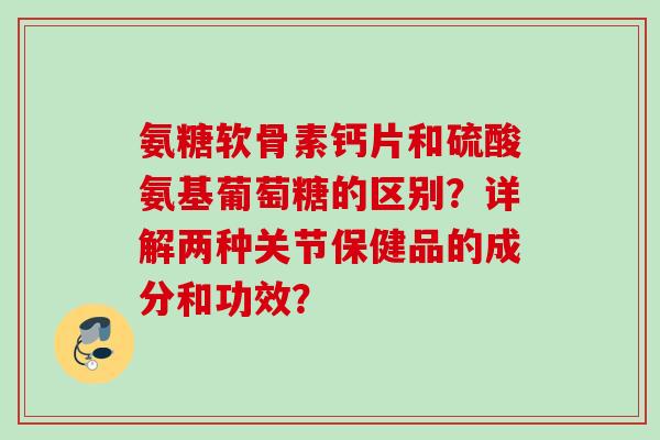 氨糖软骨素钙片和硫酸氨基葡萄糖的区别？详解两种关节保健品的成分和功效？