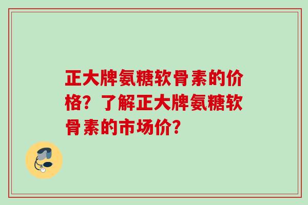 正大牌氨糖软骨素的价格？了解正大牌氨糖软骨素的市场价？