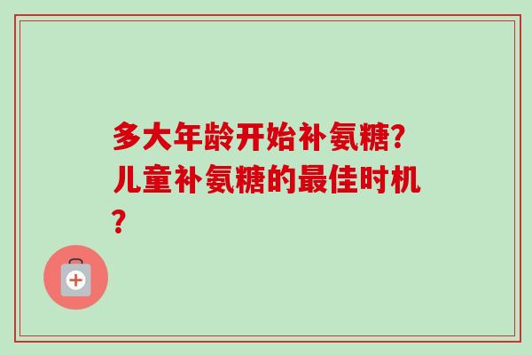 多大年龄开始补氨糖？儿童补氨糖的最佳时机？